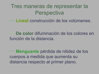 Tres maneras de representar la
Perspectiva
Lineal construcción de los volúmenes.
De color difuminación de los colores en
función de la distancia.
Menguante pérdida de nitidez de los
cuerpos a medida que aumenta su
distancia respecto al primer plano.
 