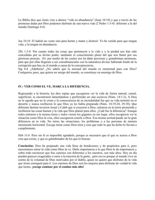 La Biblia dice que Jesús vino a darnos “vida en abundancia” (Juan 10:10) y que a través de las
promesas dadas por Dios podemos disfrutar de una nueva vida (2 Pedro 1:3-4) diferente a la del
mundo (Santiago 4:4).
Jua 10:10 El ladrón no viene sino para hurtar y matar y destruir. Yo he venido para que tengan
vida, y la tengan en abundancia.
2Pe 1:3-4 Por cuanto todas las cosas que pertenecen a la vida y a la piedad nos han sido
concedidas por su divino poder, mediante el conocimiento pleno del que nos llamó por sus
gloriosas proezas, (4) por medio de las cuales nos ha dado preciosas y grandísimas promesas,
para que por ellas llegarais a ser consubstanciales con la naturaleza divina; habiendo huido de la
corrupción que hay en el mundo a causa de la concupiscencia,
Stg 4:4 ¡Adúlteras! ¿No sabéis que la amistad del mundo es enemistad para con Dios?
Cualquiera, pues, que quiera ser amigo del mundo, se constituye en enemigo de Dios.
IV.- VER COMO EL VE, MARCA LA DIFERENCIA.
Regresando a la historia, los diez espías que escogieron ver la vida de forma natural, carnal,
superficial, se encontraron lamentándose y prefiriendo ser aún esclavos (Núm. 14:1-2). A Dios
no le agrada que no le crean y la consecuencia de su incredulidad fue que su vida terminó en el
desierto y nunca recibieron lo que Dios ya les había preparado (Núm. 14:19-24, 29-38). Que
diferente destino tuvieron Josué y Caleb que si creyeron a Dios, entraron en la tierra prometida y
recibieron las cosas buenas y la vida que Dios planeó para ellos. ¿Cuál fue la diferencia? Aunque
todos entraron a la misma tierra y todos vieron los gigantes en ese lugar, ellos escogieron ver la
situación como Dios la veía, ellos escogieron creerle a Dios. Esa misma actitud puede ser la gran
diferencia en tu vida. No mires las situaciones, los problemas o a las personas de manera
meramente horizontal. Escoge mirar como Dios mira y cree que todo lo que ha dicho lo llevará a
cumplimiento.
Heb 11:6 Pero sin fe es imposible agradarlo, porque es necesario que el que se acerca a Dios
crea que existe, y que es galardonador de los que lo buscan.
Conclusión: Dios ha preparado una vida llena de bendiciones y de propósitos para ti, pero
necesitamos mirar la vida como Dios la ve. Darle importancia a lo que Dios le da importancia y
sobre todo reconocer que Sus caminos son diferentes a los nuestros, son más altos. Hoy en día
pueden parecer exagerados o raros a la mayoría de la gente, pero eso es porque el mundo vive en
contra de la voluntad de Dios motivados por el diablo, quien no quiere que disfrutes de la vida
que Jesús consiguió para ti. Los caminos de Dios son los mejores para disfrutar de verdad la vida
que tienes, ¡escoge caminar por el camino más alto!
 