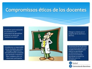 Considerar que la evaluación
se convierta en um             Dialogar su interes por el
instrumento de aprendizaje.    progreso de los alumnos y
Desterrar la cultura del       alumnas.
“exámen lo es todo”;




                               Cerciorarse de que las técnicas
Considerarse co-responsable    e instrumentos que aplica para
 de los resultados que estos   recopilar información es para
  obtengan; Seguimiento y      mejorar los aprendizajes.
retroalimentación constante    Las disfunciones en los
 que reoriente e impulse la    procesos de enseñanza y
  labor cotidiana como um      aprendizaje no pueden ser
   observador participante     atribuidos solo a los
                               estudiantes.
 