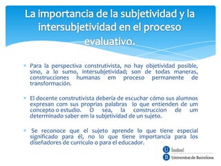 Para la perspectiva construtivista, no hay objetividad posible,
sino, a lo sumo, intersubjetividad; son de todas maneras,
construcciones humanas em proceso permanente de
transformación.

El docente construtivista debería de escuchar cómo sus alumnos
expresan com sus proprias palabras lo que entienden de um
concepto o estudio. O sea, la construccion de um
determinado saber em la subjetividad de un sujeto.

 Se reconoce que el sujeto aprende lo que tiene especial
significado para él, no lo que tiene importancia para los
diseñadores de curriculo o para el educador.
 