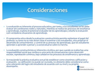 La evaluación es inherente al proceso educativo, por tanto, a los estudiantes se les debe
evaluar em condiciones reales y naturales, mientras se realiza los procesos de enseñanza
y aprendizaje, explota el potencial evaluador de los aprendizajes y diseña la evaluación
com verdaderas situaciones de aprendizaje.

El compromiso etico desde la evaluacion constructivista permite replantear el papel del
profesor: su tarea no es más dictar clase ni examinar a los estudiantes, sino propiciar el
desarrollo de conocimientos y control de su proceso de aprendizaje, que los estudiante
aprendan a aprender a pensar y a autoevaluarse sobre la marcha.

La evaluación constructivista es inherente a la ética, por que cuando se evalúa hay uma
responsabilidad social que conlleva a uma serie de consecuencias como deserción
escolar, reprobación contínua, baja calidad en los procesos de enséñnanza y aprendizaje.

Se trasciende la pràctica evaluativa actual de establecer como sinonimos calificacion y
evaluación. La calificación no puede ser excluida, no obstante debe considerarse como
uma valoración del logro del estudiante de acuerdo com su nivel y su proprio
desempeño.
 