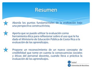 Aborda los puntos fundamentales de la evaluación bajo
una perspectiva constructivista;

Aporta que se puede utilizar la evaluación como
herramienta ética para reflexionar sobre el uso que le ha
dado el Ministerio de Educación Pública de Costa Rica a la
evaluación de los aprendizajes.

Propone un reconocimiento de un nuevo concepto de
credibilidad que tome en cuenta la consecuencias sociales
y éticas del personal docente, cuando lleva a práctica la
evaluación de los aprendizajes.
 