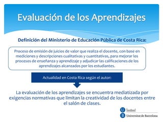 Definición del Ministerio de Educación Pública de Costa Rica:

  Proceso de emisión de juicios de valor que realiza el docente, con base en
   mediciones y descripciones cualitativas y cuantitativas, para mejorar los
   procesos de enseñanza y aprendizaje y adjudicar las calificaciones de los
                aprendizajes alcanzados por los estudiantes.

                  Actualidad en Costa Rica según el autor:


   La evaluación de los aprendizajes se encuentra mediatizada por
exigencias normativas que limitan la creatividad de los docentes entre
                          el salón de clases.
 