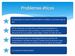 En educación no todo es cuantificable ni medible, ni conviene que lo
sea.


Por lo contrario, en Costa Rica, conforme el estudiante va
promocionando los ciclos escolares, va aumentando el valor
percentual de sus pruebas, hasta llegar a tener un valor de 70%.

El estudiantado debe ser el protagonista de su proceso de
conocimiento. No debe ser pasivo. Puede iniciar el proceso, traer
problemas a la clase que se relacionen con el topico de estudiar.



La evaluación implica poder.
 