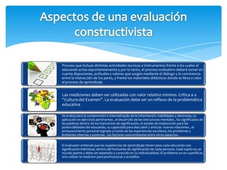 Proceso que incluye distintas actividades tecnicas e instrumentos frente a los cuales el
educando actúa espontaneamente y por lo tanto, el proceso evaluativo deberá tomar en
cuanta dispociones, actitudes y valores que surgen mediante el dialogo y la convivencia
entre la interacción de los pares, y frente los materiales didácticos donde se lleva a cabo
el proceso de aprendizaje


Las mediciones deben ser utilizadas con valor relativo minimo. Crítica a a
“Cultura del Examen”. La evaluación debe ser un reflexo de la problemática
educativa.

Se evalúa para la comprensión e internalização de la información, habilidades y destrezas, su
aplicación en ejercicios pertinentes , el desarrollo de las estructuras mentales , los significados de
las palabras dentro de los horizontes de significación, el estado de maduración para las
potencialidades del educando, su capacidad para descubrir y articula nuevas relaciones , el
enriquecimiento personal logrado a través de las experiencias escolares, los problemas y
limitantes internas y externas , los factores concomitantes entre otros aspectos.


El evaluador entiende que las expeiencias de aprendizaje tienen para cada educando una
significación individual, dentro del horizonte de significación de cada persona. Cada sujeto es un
mundo aparte y debe ser espetado y conocido en su individualidad. El problema no es cuantificar,
sino utilizar la medicion para promocionar y acreditar.
 