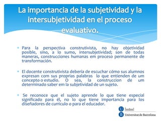 Para la perspectiva construtivista, no hay objetividad
posible, sino, a lo sumo, intersubjetividad; son de todas
maneras, construcciones humanas em proceso permanente de
transformación.

El docente construtivista debería de escuchar cómo sus alumnos
expresan com sus proprias palabras lo que entienden de um
concepto o estudio. O sea, la construccion de um
determinado saber em la subjetividad de un sujeto.

 Se reconoce que el sujeto aprende lo que tiene especial
significado para él, no lo que tiene importancia para los
diseñadores de curriculo o para el educador.
 