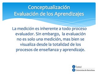 La medición es inherente a todo proceso
  evaluador. Sin embargo, la evaluación
   no es solo una medición, mas bien se
    visualiza desde la totalidad de los
  procesos de enseñanza y aprendizaje.
 
