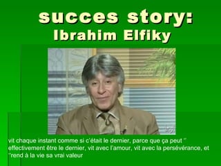succes story:
                 Ibrahim Elfiky




vit chaque instant comme si c’était le dernier, parce que ça peut ‘’
effectivement être le dernier, vit avec l’amour, vit avec la persévérance, et
‘‘rend à la vie sa vrai valeur
 