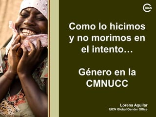 Como lo hicimos
y no morimos en
el intento…
Género en la
CMNUCC
Lorena Aguilar
IUCN Global Gender Office
 