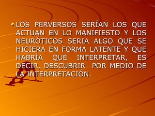 LOS PERVERSOS SERÍAN LOS QUE ACTUAN EN LO MANIFIESTO Y LOS NEURÓTICOS SERIA ALGO QUE SE HICIERA EN FORMA LATENTE Y QUE HABRÍA QUE INTERPRETAR, ES DECIR, DESCUBRIR  POR MEDIO DE LA INTERPRETACIÓN. 