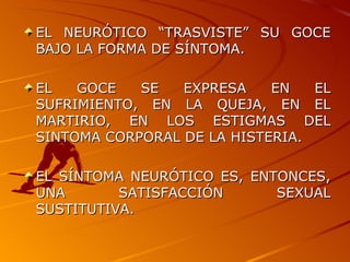 EL NEURÓTICO “TRASVISTE” SU GOCE BAJO LA FORMA DE SÍNTOMA. EL GOCE SE EXPRESA EN EL SUFRIMIENTO, EN LA QUEJA, EN EL MARTIRIO, EN LOS ESTIGMAS DEL SINTOMA CORPORAL DE LA HISTERIA. EL SÍNTOMA NEURÓTICO ES, ENTONCES, UNA SATISFACCIÓN SEXUAL SUSTITUTIVA. 