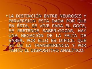 LA DISTINCIÓN ENTRE NEUROSIS Y PERVERSIÓN ESTA DADA POR QUE EN ÉSTA, SE VIVE PARA EL GOCE, SE PRETENDE SABER-GOZAR, HAY UNA NEGACIÓN DE LA FALTA DE SABER, POR ELLO ES DIFICIL QUE SE DE LA TRANSFERENCIA Y POR TANTO EL DISPOSITIVO ANALÍTICO. 