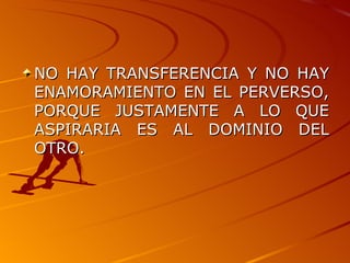 NO HAY TRANSFERENCIA Y NO HAY ENAMORAMIENTO EN EL PERVERSO, PORQUE JUSTAMENTE A LO QUE ASPIRARIA ES AL DOMINIO DEL OTRO. 
