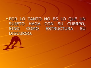 POR LO TANTO NO ES LO QUE UN SUJETO HAGA CON SU CUERPO, SINO COMO ESTRUCTURA SU DISCURSO. 