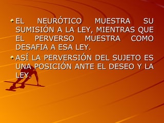 EL NEURÓTICO MUESTRA SU SUMISIÓN A LA LEY, MIENTRAS QUE EL PERVERSO MUESTRA COMO DESAFIA A ESA LEY. ASÍ LA PERVERSIÓN DEL SUJETO ES UNA POSICIÓN ANTE EL DESEO Y LA LEY. 