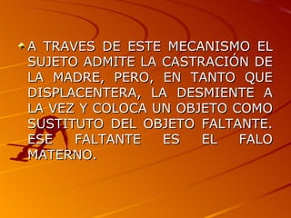 A TRAVES DE ESTE MECANISMO EL SUJETO ADMITE LA CASTRACIÓN DE LA MADRE, PERO, EN TANTO QUE DISPLACENTERA, LA DESMIENTE A LA VEZ Y COLOCA UN OBJETO COMO SUSTITUTO DEL OBJETO FALTANTE. ESE FALTANTE ES EL FALO MATERNO.  