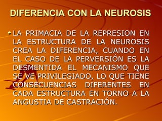 DIFERENCIA CON LA NEUROSIS LA PRIMACIA DE LA REPRESION EN LA ESTRUCTURA DE LA NEUROSIS CREA LA DIFERENCIA, CUANDO EN EL CASO DE LA PERVERSIÓN ES LA DESMENTIDA EL MECANISMO QUE SE VE PRIVILEGIADO, LO QUE TIENE CONSECUENCIAS DIFERENTES EN CADA ESTRUCTURA EN TORNO A LA ANGUSTIA DE CASTRACIÓN. 