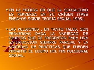 EN LA MEDIDA EN QUE LA SEXUALIDAD ES PERVERSA EN SU ORÍGEN (TRES ENSAYOS SOBRE TEORÍA SEXUAL 1905). LAS PULSIONES , EN TANTO TALES, SON PERVERSAS DADA LA VARIEDAD DE OBJETOS QUE SE PRESENTAN PARA UNA SATISFACCIÓN SIEMPRE PARCIAL Y LA VARIEDAD DE PRÁCTICAS QUE PUEDEN PERMITIR EL LOGRO DEL FIN PULSIONAL SEXUAL. 