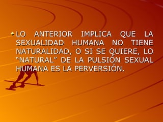 LO ANTERIOR IMPLICA QUE LA SEXUALIDAD HUMANA NO TIENE NATURALIDAD, O SI SE QUIERE, LO “NATURAL” DE LA PULSIÓN SEXUAL HUMANA ES LA PERVERSIÓN. 