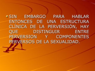 SIN EMBARGO PARA HABLAR ENTONCES DE UNA ESTRUCTURA CLÍNICA DE LA PERVERSIÓN, HAY QUE DISTINGUIR ENTRE PERVERSION Y COMPONENTES PERVERSOS DE LA SEXUALIDAD. 
