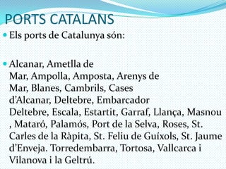 PORTS CATALANSElsports de Catalunya són:Alcanar, Ametlla de Mar, Ampolla, Amposta, Arenys de Mar, Blanes, Cambrils, Cases d’Alcanar, Deltebre, Embarcador Deltebre, Escala, Estartit, Garraf, Llança, Masnou, Mataró, Palamós, Port de la Selva, Roses, St. Carles de la Ràpita, St. Feliu de Guíxols, St. Jaume d’Enveja. Torredembarra, Tortosa, Vallcarca i Vilanova i la Geltrú.