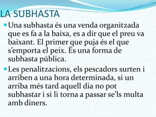 LA SUBHASTAUna subhasta és una venda organitzada que es fa a la baixa, es a dir que el preu va baixant. El primer que puja és el que s’emporta el peix. És una forma de subhasta pública.Les penalitzacions, els pescadors surten i arriben a una hora determinada, si un arriba més tard aquell dia no pot subhastar i si li torna a passar se’ls multa amb diners.