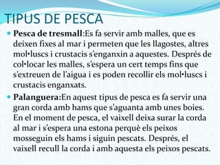 TIPUS DE PESCAPesca de tresmall:Esfa servir amb malles, que es deixenfixes al mar i permeten que les llagostes, altresmol•luscs i crustaciss’enganxin a aquestes. Després de col•locar les malles, s’espera un certtempsfins que s’extreuen de l’aigua i es poden recollirelsmol•luscs i crustacisenganxats.Palanguera:Enaquesttipus de pesca es fa servir una gran cordaambhams que s’aguantaamb unes boies. En el moment de pesca, el vaixelldeixasurar la corda al mar i s’espera una estonaperquèelspeixosmosseguinelshams i siguinpescats. Després, el vaixellrecull la corda i ambaquestaelspeixospescats.