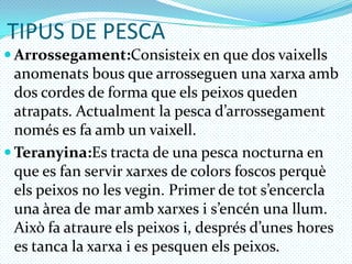 TIPUS DE PESCAArrossegament:Consisteix en que dos vaixellsanomenats bous que arrosseguen una xarxaamb dos cordes de forma que elspeixos queden atrapats. Actualment la pesca d’arrossegamentnomés es fa amb un vaixell.Teranyina:Estracta de una pesca nocturna en que es fan servir xarxes de colors foscos perquèelspeixos no les vegin. Primer de tots’encercla una àrea de mar ambxarxes i s’encén una llum. Això fa atraureelspeixos i, desprésd’uneshores es tanca la xarxa i es pesquen elspeixos.