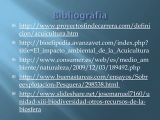 http://www.proyectosfindecarrera.com/definicion/acuicultura.htm http://bioefipedia.avanzavet.com/index.php?title=El_impacto_ambiental_de_la_Acuicultura  http://www.consumer.es/web/es/medio_ambiente/naturaleza/2009/12/03/189492.php  http://www.buenastareas.com/ensayos/Sobreexplotacion-Pesquera/298538.html  http://www.slideshare.net/josemanuel7160/unidad-xiii-biodiversidad-otros-recursos-de-la-biosfera 
