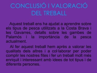 CONCLUSIÓ I VALORACIÓ
      DEL TREBALL
  Aquest treball ens ha ajudat a aprendre sobre
els tipus de pesca utilitzats a la Costa Brava i
les Gavarres, detalls sobre les gambes de
Palamós i la importància de la pesca
actualment.
   Al fer aquest treball hem après a valorar les
qualitats dels altres i a col·laborar per poder
complir les nostres fites i fer un treball molt més
enriquit i interessant amb idees de tot tipus i de
diferents persones.
 