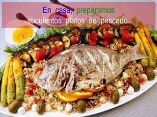 En casa, preparamos
suculentos platos de pescado.
 
