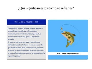 ¿Qué significanestos dichoso refranes?
Que pierde la vida por la boca; es decir, por querer
atrapar lo que considera un alimento que,
finalmente, se convierteen unatrampa fatal. Al
morder el anzuelo, el pez queda a merceddel
pescador.
Se trata deunaadvertencia para todos los que
hablan demasiado o lo hacenensituaciones enlas
que deberían callar, pues lo manifestado puede ser
usado en su contra con efectos nefastos, aunqueno
se trate de la propia muertecomo se puntualiza enla
expresión popular.
“Porla boca muere el pez”
 