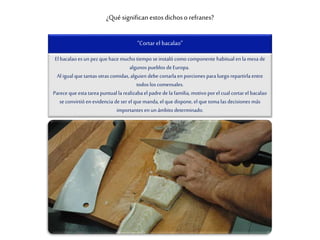 ¿Qué significan estosdichoso refranes?
“Cortar el bacalao”
El bacalao es un pez que hace mucho tiempo se instaló como componente habitual en lamesa de
algunos pueblos deEuropa.
Al igual que tantas otras comidas, alguien debe cortarlaen porciones paraluego repartirlaentre
todos los comensales.
Parece que esta tarea puntual la realizabael padre de la familia, motivo porel cual cortarel bacalao
se convirtió en evidencia de ser el que manda, el que dispone, el que toma las decisiones más
importantes en un ámbito determinado.
 