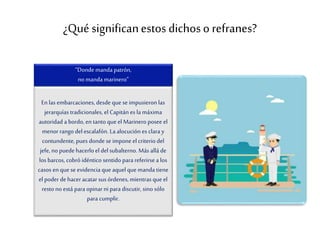 ¿Qué significanestos dichoso refranes?
“Donde manda patrón,
no manda marinero”
En las embarcaciones, desde que se impusieron las
jerarquías tradicionales, el Capitán es la máxima
autoridad a bordo, en tanto que el Marinero posee el
menorrango del escalafón. La alocución es clara y
contundente,pues donde se impone el criterio del
jefe, nopuede hacerloel del subalterno. Más allá de
los barcos, cobró idéntico sentido para referirsea los
casos enque se evidencia que aquel que manda tiene
el poder dehaceracatar sus órdenes, mientras que el
resto no está para opinar ni para discutir, sino sólo
para cumplir.
 