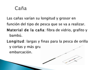 Las cañas varían su longitud y grosor en función del tipo de pesca que se va a realizar. Material de la caña : fibra de vidrio, grafito y bambú. Longitud : largas y finas para la pesca de orilla y cortas y más gruesas para la pesca en embarcación. 
