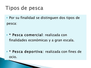 Por su finalidad se distinguen dos tipos de  pesca: * Pesca comercial : realizada con finalidades económicas y a gran escala. * Pesca deportiva:  realizada con fines de ocio. 