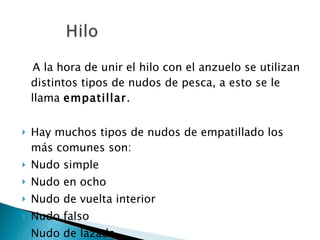 A la hora de unir el hilo con el anzuelo se utilizan distintos tipos de nudos de pesca, a esto se le llama  empatillar . Hay muchos tipos de nudos de empatillado los más comunes son: Nudo simple Nudo en ocho Nudo de vuelta interior Nudo falso Nudo de lazada 