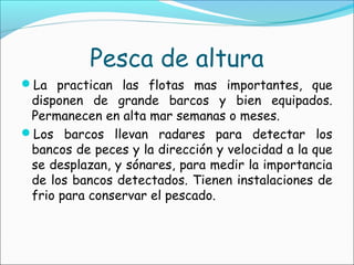 Pesca de altura
La practican las flotas mas importantes, que
disponen de grande barcos y bien equipados.
Permanecen en alta mar semanas o meses.
Los barcos llevan radares para detectar los
bancos de peces y la dirección y velocidad a la que
se desplazan, y sónares, para medir la importancia
de los bancos detectados. Tienen instalaciones de
frio para conservar el pescado.
 