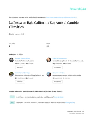 See	discussions,	stats,	and	author	profiles	for	this	publication	at:	https://www.researchgate.net/publication/260310177
La	Pesca	en	Baja	California	Sur	Ante	el	Cambio
Climático
Chapter	·	January	2013
CITATIONS
2
READS
183
14	authors,	including:
Some	of	the	authors	of	this	publication	are	also	working	on	these	related	projects:
1.	Is	there	a	new	extinction	wave	in	the	world	oceans?	View	project
Economic	valuation	of	marine	protected	areas	in	the	Gulf	of	California	View	project
Victor	M	Gómez-Muñoz
Instituto	Politécnico	Nacional
29	PUBLICATIONS			260	CITATIONS			
SEE	PROFILE
Pablo	del	Monte-Luna
Centro	Interdisiplinario	de	Ciencias	Marinas	del…
55	PUBLICATIONS			364	CITATIONS			
SEE	PROFILE
Victor	Hernandez	Trejo
Autonomous	University	of	Baja	California	Sur
29	PUBLICATIONS			22	CITATIONS			
SEE	PROFILE
Christian	Salvadeo
Autonomous	University	of	Baja	California	Sur
16	PUBLICATIONS			99	CITATIONS			
SEE	PROFILE
Available	from:	Victor	Hernandez	Trejo
Retrieved	on:	21	November	2016
 