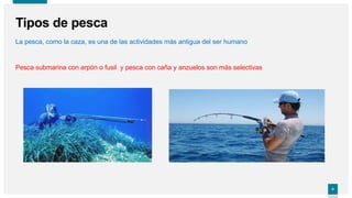 4
4
Tipos de pesca
La pesca, como la caza, es una de las actividades más antigua del ser humano
Pesca submarina con arpón o fusil y pesca con caña y anzuelos son más selectivas
 