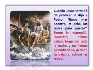 Cuando Jesús terminó
de predicar le dijo a
Pedro: “Rema mar
adentro, y echa las
redes para pescar”.
Simón le respondió:
“Maestro, hemos
estado bregando toda
la noche y no hemos
pescado nada, pero en
tu palabra, echaré las
redes”.
 