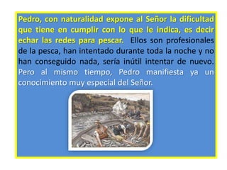 Pedro, con naturalidad expone al Señor la dificultad
que tiene en cumplir con lo que le indica, es decir
echar las redes para pescar. Ellos son profesionales
de la pesca, han intentado durante toda la noche y no
han conseguido nada, sería inútil intentar de nuevo.
Pero al mismo tiempo, Pedro manifiesta ya un
conocimiento muy especial del Señor.
 