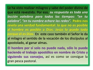 Le ha visto realizar milagros y sabe del poder divino de
que está revestido. Por eso, su respuesta es toda una
lección valedera para todos los tiempos: “en tu
palabra”, “en tu nombre echare las redes”. Pedro nos
revela una verdad fundamental: lo que no es posible
al hombre es posible a Dios. Jesús lo puede todo
porque él es Dios. En este caso también el Señor le da
al milagro el sentido de la vocación de los discípulos al
apostolado, al ganar almas.
El hombre por sí solo no puede nada, sólo lo puede
haciendo el trabajo apostólico en nombre de Cristo y
siguiendo sus consejos, así es como se consigue la
gran pesca pastoral.
 