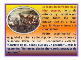 La reacción de Pedro no se
hizo esperar, lleno de
estupor y admiración,
como todos los que
estaban con él; al igual
que Santiago y Juan, sus
compañeros.
Pedro experimenta su
indignidad y miseria ante el poder divino de Jesús y
dejándose llevar de sus sentimientos exclama:
“Apártate de mí, Señor, que soy un pecador”. Jesús le
responde: “No temas, desde ahora serás pescador de
hombres.”
 