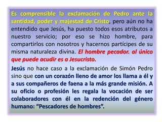 Es comprensible la exclamación de Pedro ante la
santidad, poder y majestad de Cristo, pero aún no ha
entendido que Jesús, ha puesto todos esos atributos a
nuestro servicio; por eso se hizo hombre, para
compartirlos con nosotros y hacernos partícipes de su
misma naturaleza divina. El hombre pecador. al único
que puede acudir es a Jesucristo.
Jesús no hace caso a la exclamación de Simón Pedro
sino que con un corazón lleno de amor los llama a él y
a sus compañeros de faena a la más grande misión. A
su oficio o profesión les regala la vocación de ser
colaboradores con él en la redención del género
humano: “Pescadores de hombres”.
 