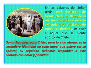 En las palabras del Señor
Jesús está indicada de
forma clara, el llamado a
ser sus apóstoles y esta se
extiende a los cristianos de
todos los tiempos, es decir
a aquel que se siente
apóstol de Cristo.
Ganar hombres para Cristo, para la vida eterna, es la
verdadera identidad de todo aquel que quiere ser su
apóstol, su seguidor. Debemos responder a este
llamado con amor y fidelidad.
 