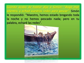 Cuando acabó de hablar dijo a Simón: “Boga mar
adentro, y echad vuestras redes para pescar”. Simón
le respondió: “Maestro, hemos estado bregando toda
la noche y no hemos pescado nada; pero en tu
palabra, echaré las redes”.
 
