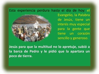 Esta experiencia perdura hasta el día de hoy: el
Evangelio, la Palabra
de Jesús, tiene un
interés muy especial
para la gente que
tiene un corazón
sencillo y generoso.
Jesús para que la multitud no lo apretuje, subió a
la barca de Pedro y le pidió que la apartara un
poco de tierra.
 