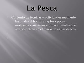 La PescaLa Pesca
 Conjunto de técnicas y actividades mediante
las cuales el hombre captura peces,
moluscos, crustáceos y otros animales que
se encuentran en el mar o en aguas dulces.


 