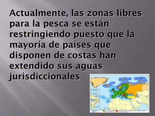 Actualmente, las zonas libresActualmente, las zonas libres
para la pesca se estánpara la pesca se están
restringiendo puesto que larestringiendo puesto que la
mayoría de países quemayoría de países que
disponen de costas handisponen de costas han
extendido sus aguasextendido sus aguas
jurisdiccionalesjurisdiccionales
 